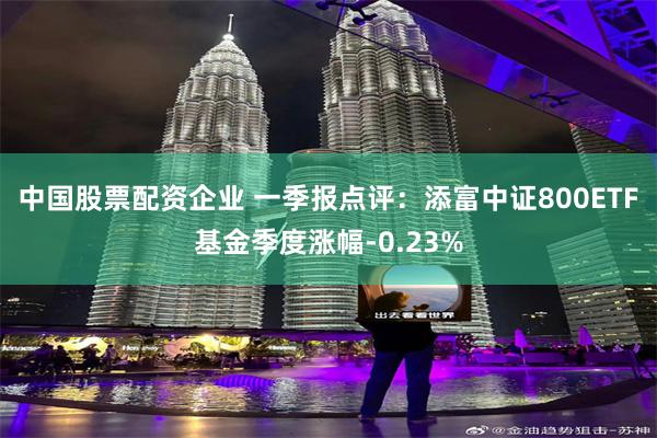 中国股票配资企业 一季报点评：添富中证800ETF基金季度涨幅-0.23%