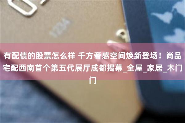 有配债的股票怎么样 千方奢感空间焕新登场！尚品宅配西南首个第五代展厅成都揭幕_全屋_家居_木门