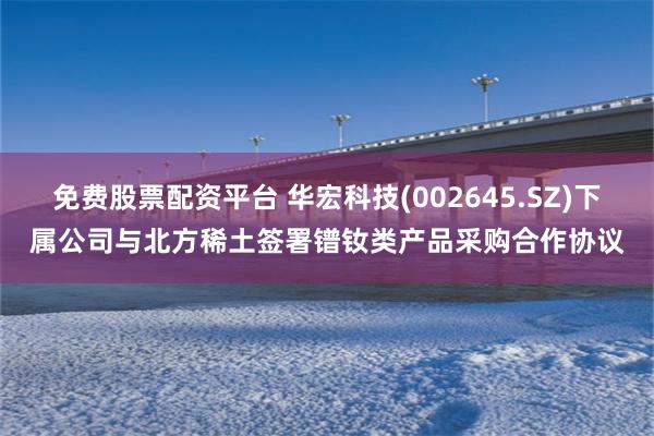 免费股票配资平台 华宏科技(002645.SZ)下属公司与北方稀土签署镨钕类产品采购合作协议