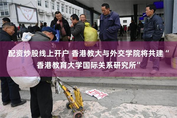 配资炒股线上开户 香港教大与外交学院将共建“香港教育大学国际关系研究所”