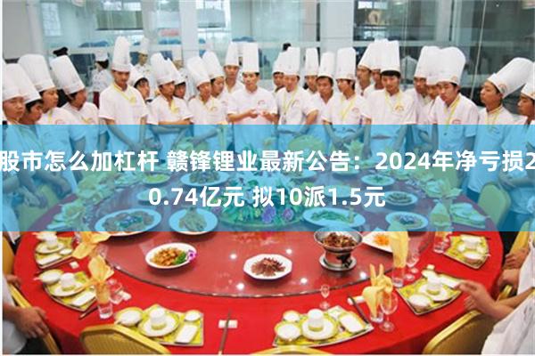 股市怎么加杠杆 赣锋锂业最新公告：2024年净亏损20.74亿元 拟10派1.5元