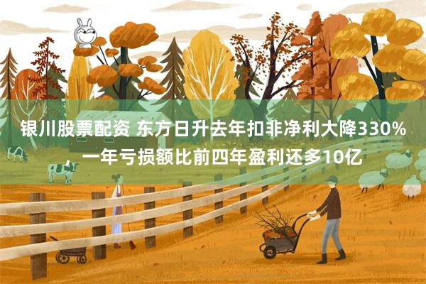 银川股票配资 东方日升去年扣非净利大降330%，一年亏损额比前四年盈利还多10亿