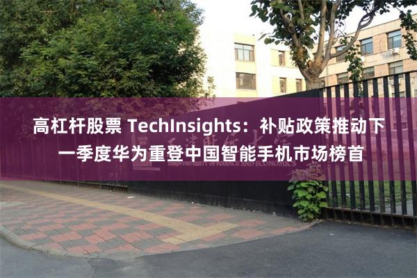 高杠杆股票 TechInsights：补贴政策推动下 一季度华为重登中国智能手机市场榜首