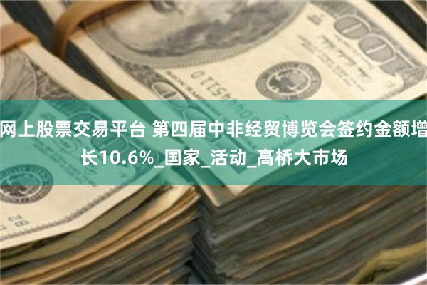 网上股票交易平台 第四届中非经贸博览会签约金额增长10.6%_国家_活动_高桥大市场