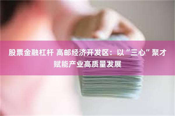 股票金融杠杆 高邮经济开发区：以“三心”聚才赋能产业高质量发展