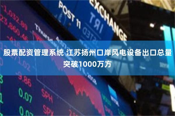 股票配资管理系统 江苏扬州口岸风电设备出口总量突破1000万方