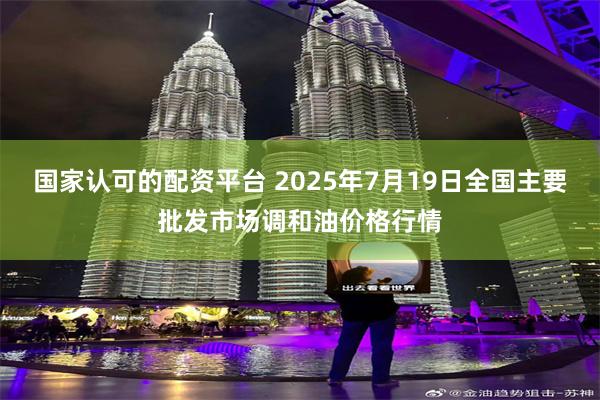 国家认可的配资平台 2025年7月19日全国主要批发市场调和油价格行情