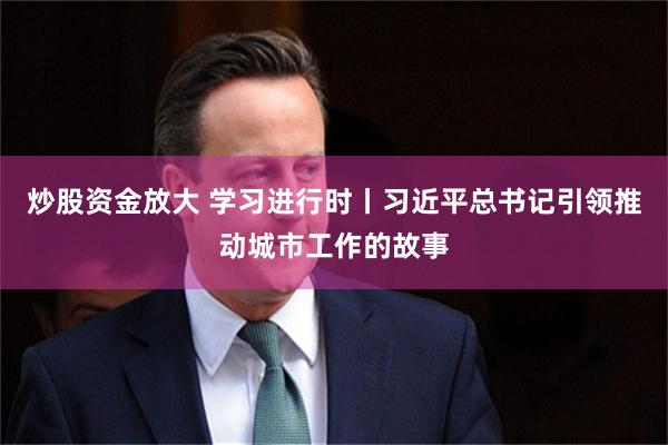 炒股资金放大 学习进行时丨习近平总书记引领推动城市工作的故事