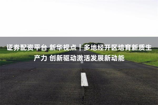 证券配资平台 新华视点|多地经开区培育新质生产力 创新驱动激活发展新动能