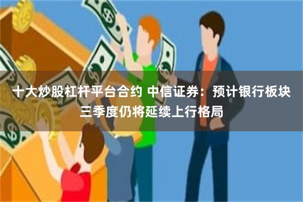 十大炒股杠杆平台合约 中信证券：预计银行板块三季度仍将延续上行格局