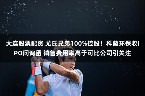 大连股票配资 尤氏兄弟100%控股！科蓝环保收IPO问询函 销售费用率高于可比公司引关注