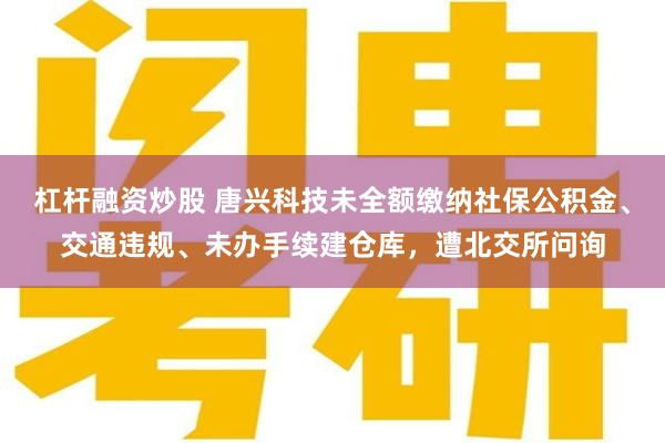 杠杆融资炒股 唐兴科技未全额缴纳社保公积金、交通违规、未办手续建仓库，遭北交所问询