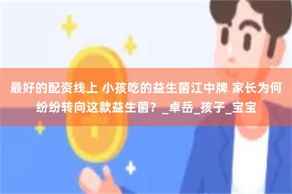 最好的配资线上 小孩吃的益生菌江中牌 家长为何纷纷转向这款益生菌？_卓岳_孩子_宝宝