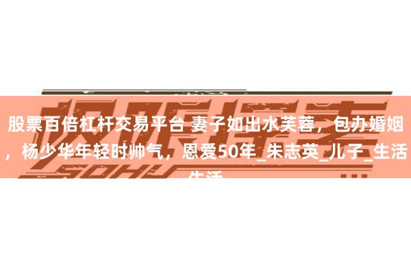 股票百倍杠杆交易平台 妻子如出水芙蓉，包办婚姻，杨少华年轻时帅气，恩爱50年_朱志英_儿子_生活