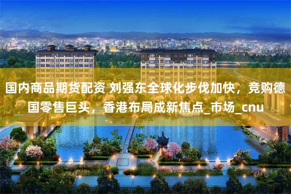 国内商品期货配资 刘强东全球化步伐加快，竞购德国零售巨头，香港布局成新焦点_市场_cnu