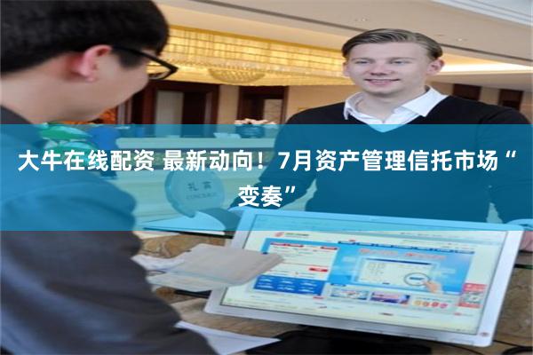 大牛在线配资 最新动向！7月资产管理信托市场“变奏”