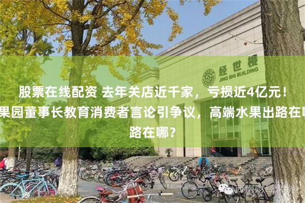 股票在线配资 去年关店近千家，亏损近4亿元！百果园董事长教育消费者言论引争议，高端水果出路在哪？