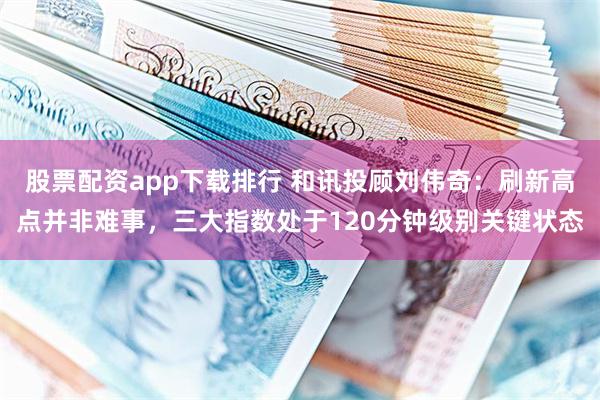 股票配资app下载排行 和讯投顾刘伟奇：刷新高点并非难事，三大指数处于120分钟级别关键状态