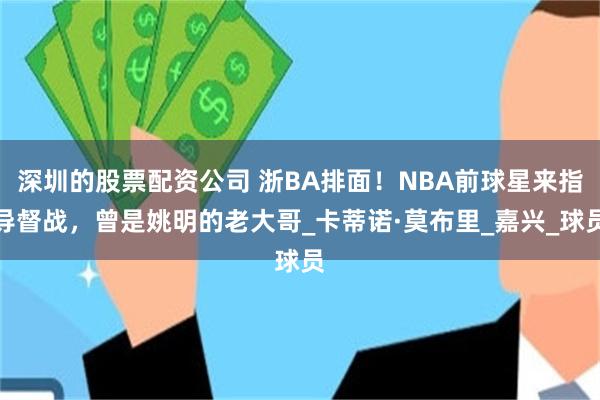 深圳的股票配资公司 浙BA排面！NBA前球星来指导督战，曾是姚明的老大哥_卡蒂诺·莫布里_嘉兴_球员