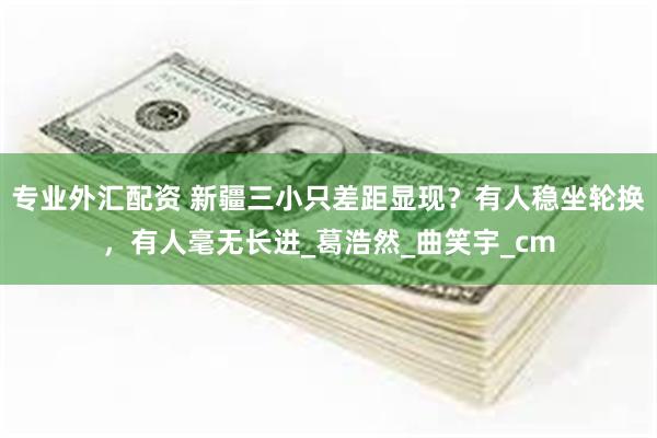 专业外汇配资 新疆三小只差距显现？有人稳坐轮换，有人毫无长进_葛浩然_曲笑宇_cm