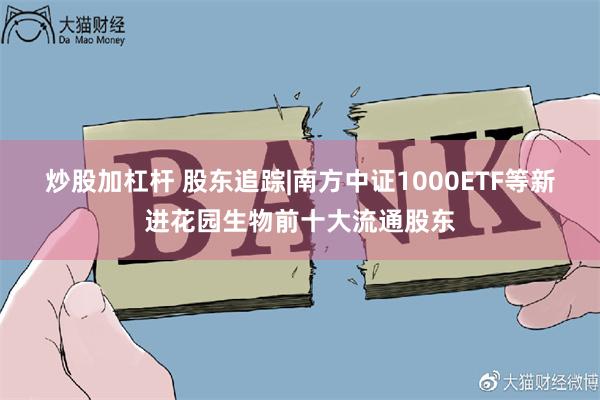 炒股加杠杆 股东追踪|南方中证1000ETF等新进花园生物前十大流通股东