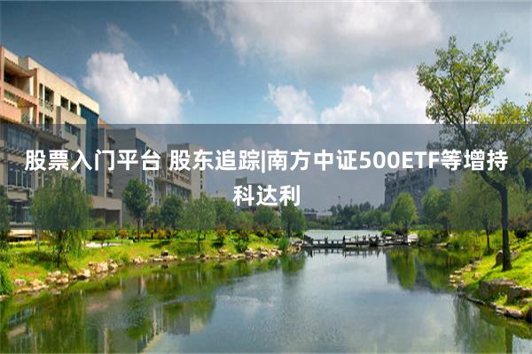 股票入门平台 股东追踪|南方中证500ETF等增持科达利