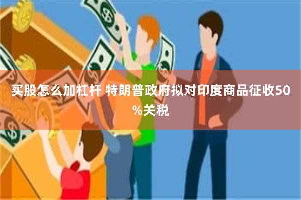 买股怎么加杠杆 特朗普政府拟对印度商品征收50%关税