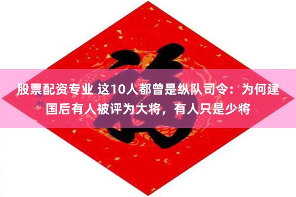 股票配资专业 这10人都曾是纵队司令：为何建国后有人被评为大将，有人只是少将