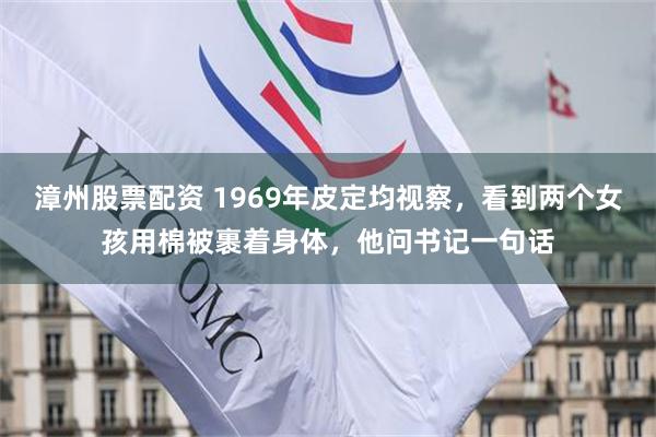 漳州股票配资 1969年皮定均视察，看到两个女孩用棉被裹着身体，他问书记一句话