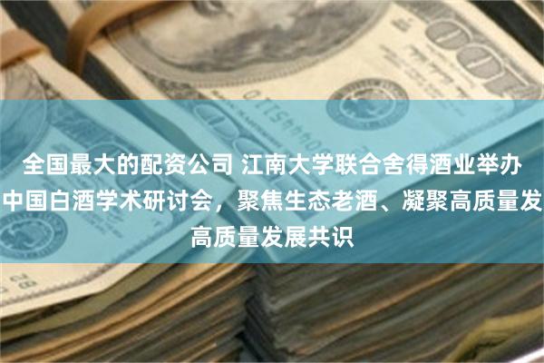全国最大的配资公司 江南大学联合舍得酒业举办第七届中国白酒学术研讨会，聚焦生态老酒、凝聚高质量发展共识