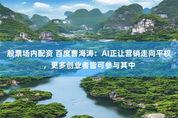 股票场内配资 百度曹海涛：AI正让营销走向平权，更多创业者皆可参与其中