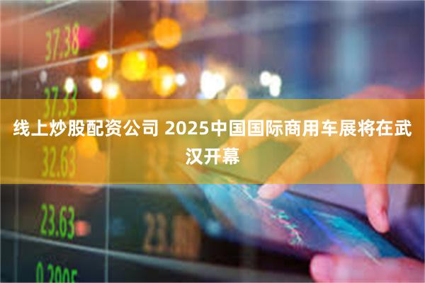 线上炒股配资公司 2025中国国际商用车展将在武汉开幕