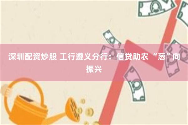 深圳配资炒股 工行遵义分行：信贷助农 “葱”向振兴